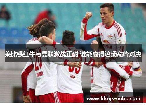 莱比锡红牛与曼联激战正酣 谁能赢得这场巅峰对决